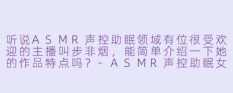 听说ASMR声控助眠领域有位很受欢迎的主播叫步非烟，能简单介绍一下她的作品特点吗？
