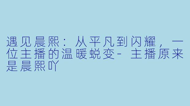 遇见晨熙：从平凡到闪耀，一位主播的温暖蜕变-主播原来是晨熙吖