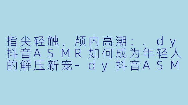 指尖轻触，颅内高潮：.dy抖音ASMR如何成为年轻人的解压新宠-dy抖音ASMR