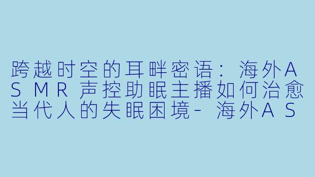 跨越时空的耳畔密语:海外ASMR声控助眠主播如何治愈当代人的失眠困境-海外ASMR声控助眠主播