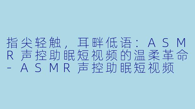 指尖轻触，耳畔低语：ASMR声控助眠短视频的温柔革命-ASMR声控助眠短视频