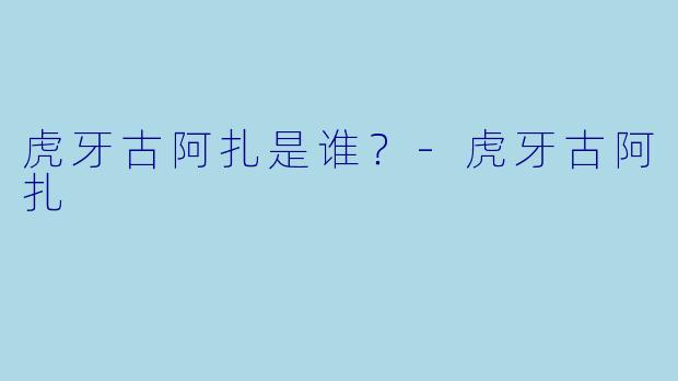 虎牙古阿扎是谁？