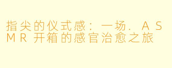指尖的仪式感：一场.ASMR开箱的感官治愈之旅