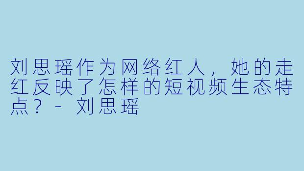 刘思瑶作为网络红人，她的走红反映了怎样的短视频生态特点？
