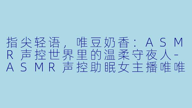 指尖轻语，唯豆奶香：ASMR声控世界里的温柔守夜人-ASMR声控助眠女主播唯唯豆奶d