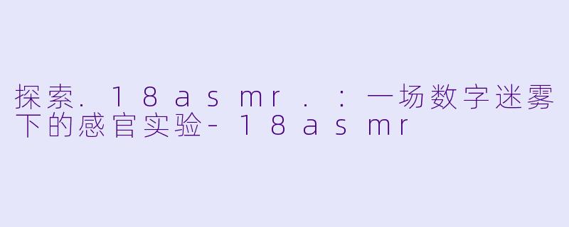 探索.18asmr.：一场数字迷雾下的感官实验