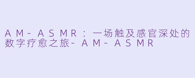 AM-ASMR：一场触及感官深处的数字疗愈之旅-AM-ASMR