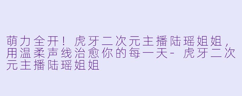 萌力全开！虎牙二次元主播陆瑶姐姐，用温柔声线治愈你的每一天-虎牙二次元主播陆瑶姐姐