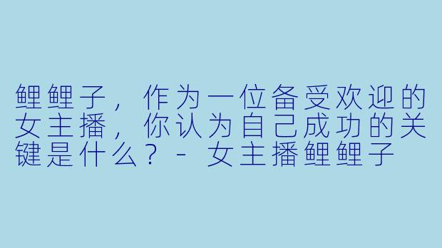 鲤鲤子，作为一位备受欢迎的女主播，你认为自己成功的关键是什么？