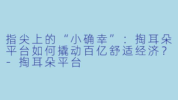 指尖上的“小确幸”：掏耳朵平台如何撬动百亿舒适经济？-掏耳朵平台