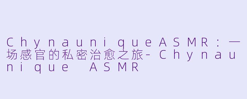 ChynauniqueASMR：一场感官的私密治愈之旅-Chynaunique ASMR