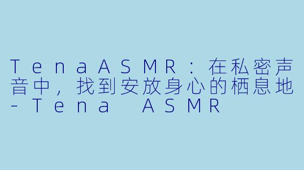 TenaASMR：在私密声音中，找到安放身心的栖息地-Tena ASMR