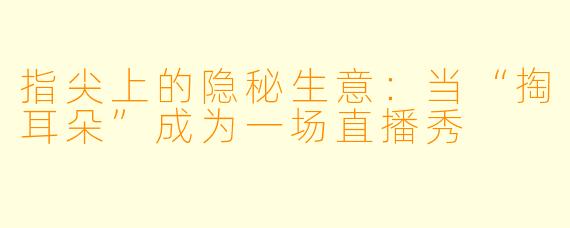 指尖上的隐秘生意:当“掏耳朵”成为一场直播秀