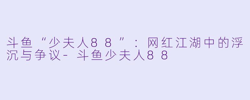 斗鱼“少夫人88”：网红江湖中的浮沉与争议-斗鱼少夫人88