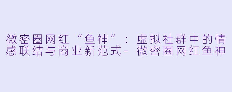微密圈网红“鱼神”：虚拟社群中的情感联结与商业新范式-微密圈网红鱼神
