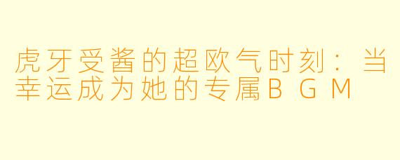虎牙受酱的超欧气时刻：当幸运成为她的专属BGM