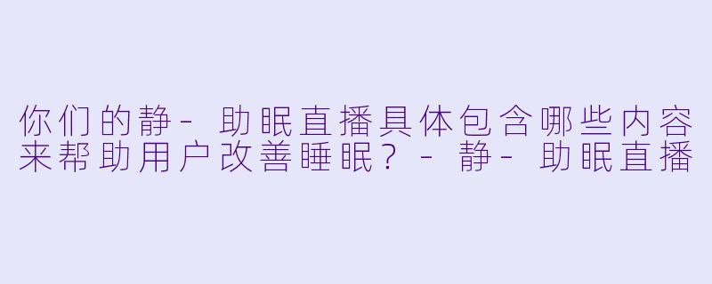 你们的静-助眠直播具体包含哪些内容来帮助用户改善睡眠？