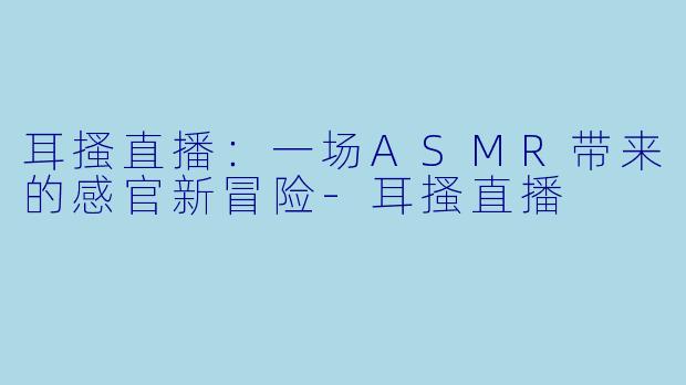 耳搔直播：一场ASMR带来的感官新冒险-耳搔直播