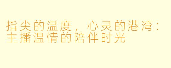 指尖的温度，心灵的港湾：主播温情的陪伴时光