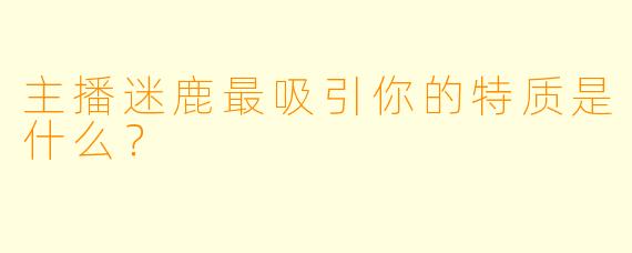 主播迷鹿最吸引你的特质是什么？
