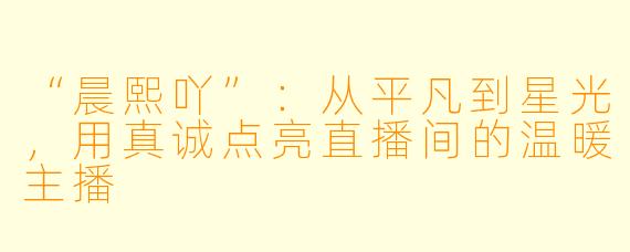 “晨熙吖”：从平凡到星光，用真诚点亮直播间的温暖主播