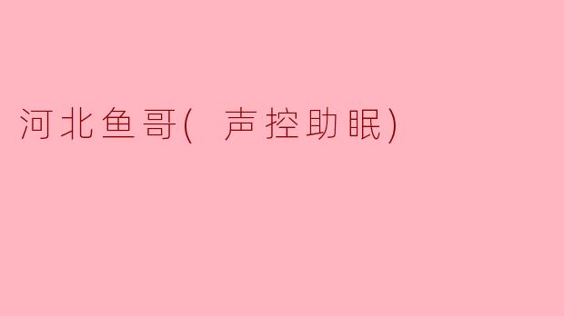 河北鱼哥的声控助眠视频有什么独特之处？