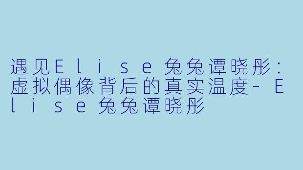 遇见Elise兔兔谭晓彤：虚拟偶像背后的真实温度-Elise兔兔谭晓彤