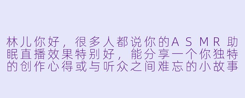 林儿你好，很多人都说你的ASMR助眠直播效果特别好，能分享一个你独特的创作心得或与听众之间难忘的小故事吗？