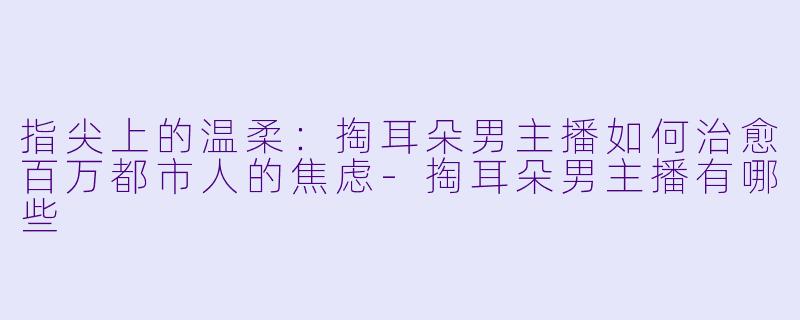指尖上的温柔：掏耳朵男主播如何治愈百万都市人的焦虑-掏耳朵男主播有哪些
