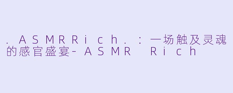 .ASMRRich.：一场触及灵魂的感官盛宴