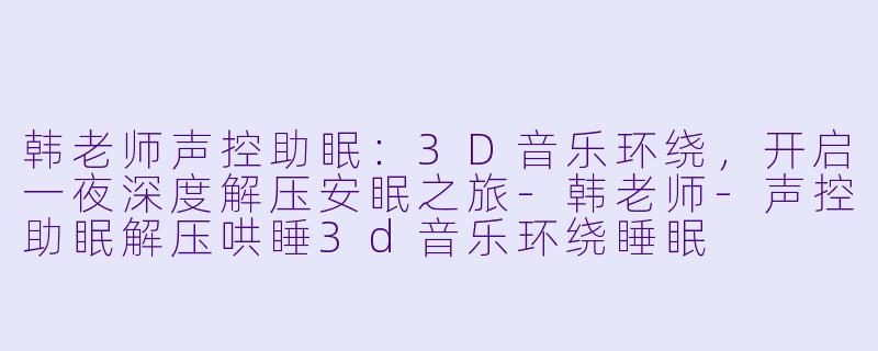 韩老师声控助眠：3D音乐环绕，开启一夜深度解压安眠之旅-韩老师-声控助眠解压哄睡3d音乐环绕睡眠