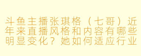 斗鱼主播张琪格（七哥）近年来直播风格和内容有哪些明显变化？她如何适应行业转型？