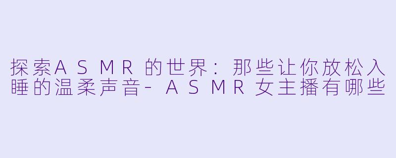 探索ASMR的世界：那些让你放松入睡的温柔声音-ASMR女主播有哪些