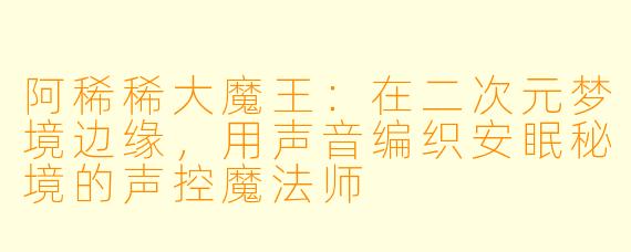 阿稀稀大魔王：在二次元梦境边缘，用声音编织安眠秘境的声控魔法师
