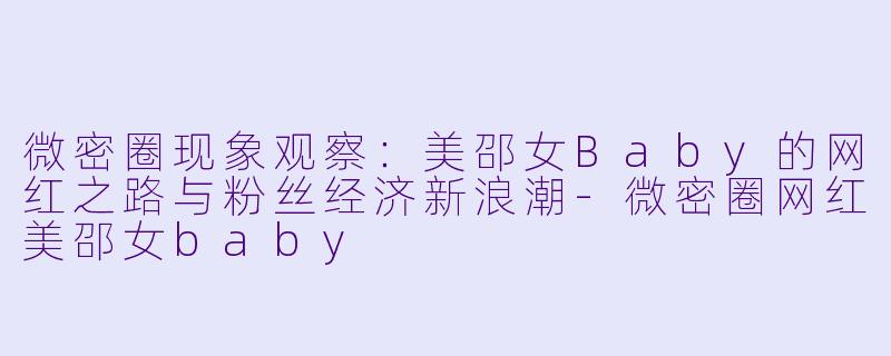 微密圈现象观察：美邵女Baby的网红之路与粉丝经济新浪潮