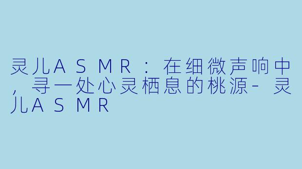 灵儿ASMR：在细微声响中，寻一处心灵栖息的桃源-灵儿ASMR
