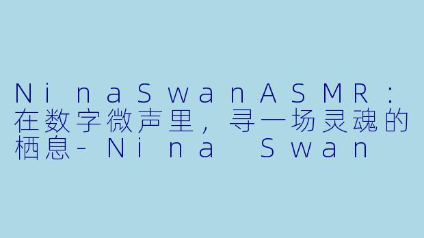 NinaSwanASMR：在数字微声里，寻一场灵魂的栖息-Nina Swan ASMR