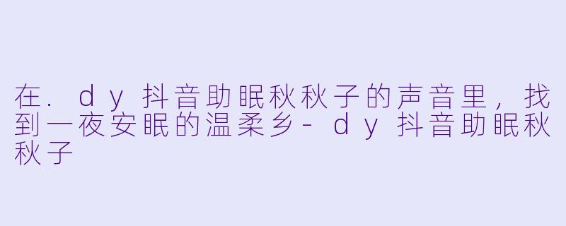 在.dy抖音助眠秋秋子的声音里，找到一夜安眠的温柔乡-dy抖音助眠秋秋子