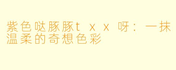 紫色哒豚豚txx呀：一抹温柔的奇想色彩