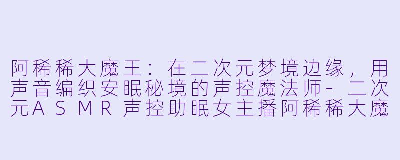 阿稀稀大魔王：在二次元梦境边缘，用声音编织安眠秘境的声控魔法师