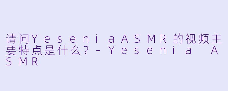 请问YeseniaASMR的视频主要特点是什么？