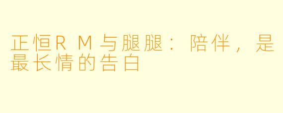 正恒RM与腿腿：陪伴，是最长情的告白