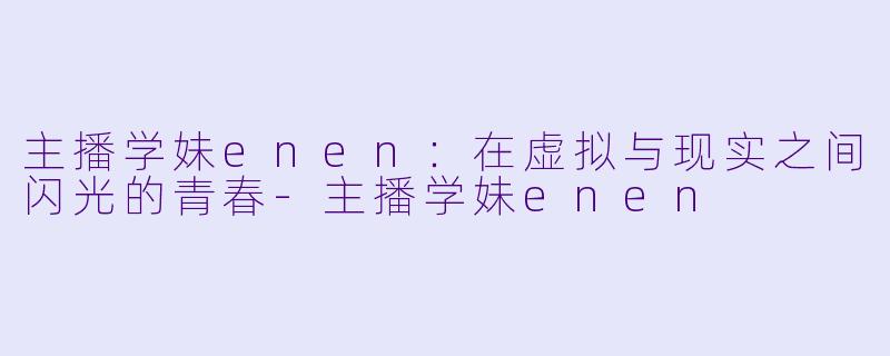 主播学妹enen：在虚拟与现实之间闪光的青春-主播学妹enen