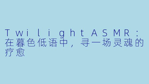 TwilightASMR：在暮色低语中，寻一场灵魂的疗愈