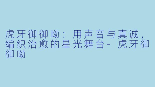 虎牙御御呦：用声音与真诚，编织治愈的星光舞台-虎牙御御呦