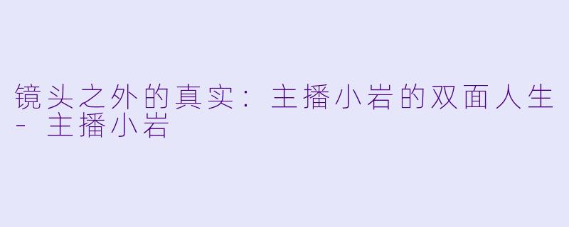 镜头之外的真实：主播小岩的双面人生-主播小岩