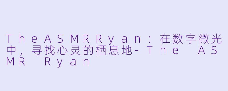 TheASMRRyan：在数字微光中，寻找心灵的栖息地-The ASMR Ryan