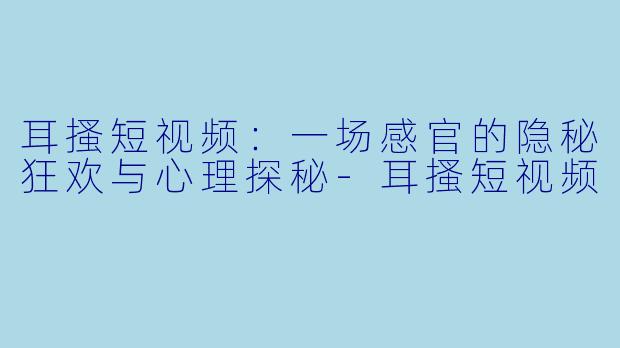 耳搔短视频：一场感官的隐秘狂欢与心理探秘-耳搔短视频