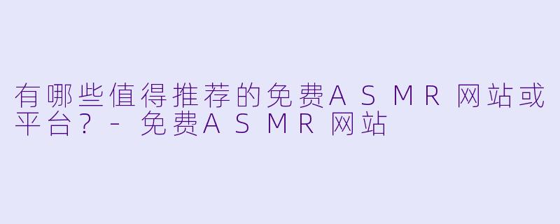 有哪些值得推荐的免费ASMR网站或平台？