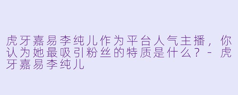 虎牙嘉易李纯儿作为平台人气主播，你认为她最吸引粉丝的特质是什么？